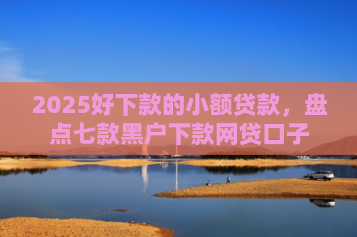 2025好下款的小额贷款，盘点七款黑户下款网贷口子