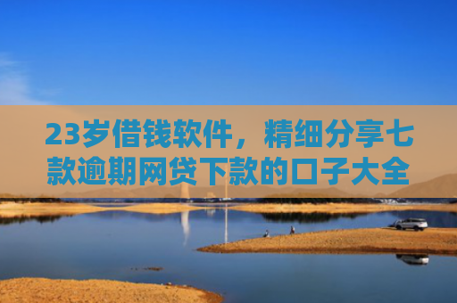 23岁借钱软件，精细分享七款逾期网贷下款的口子大全