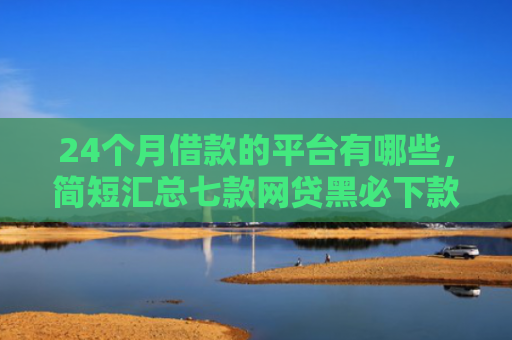24个月借款的平台有哪些，简短汇总七款网贷黑必下款的口子