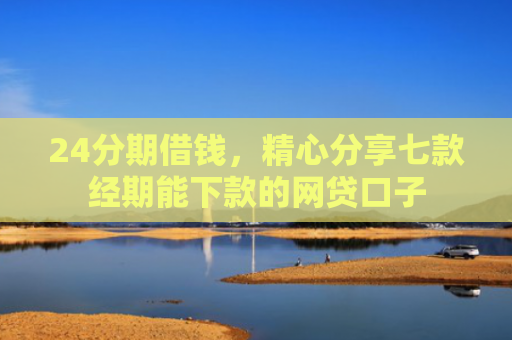24分期借钱，精心分享七款经期能下款的网贷口子