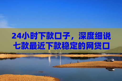 24小时下款口子，深度细说七款最近下款稳定的网贷口子
