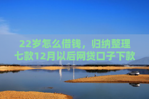 22岁怎么借钱，归纳整理七款12月以后网贷口子下款