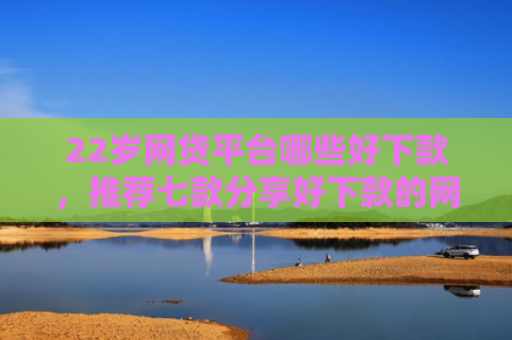 22岁网贷平台哪些好下款，推荐七款分享好下款的网贷口子