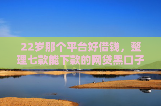 22岁那个平台好借钱，整理七款能下款的网贷黑口子