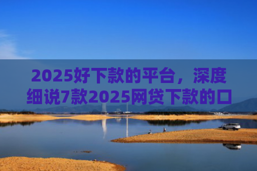 2025好下款的平台，深度细说7款2025网贷下款的口子