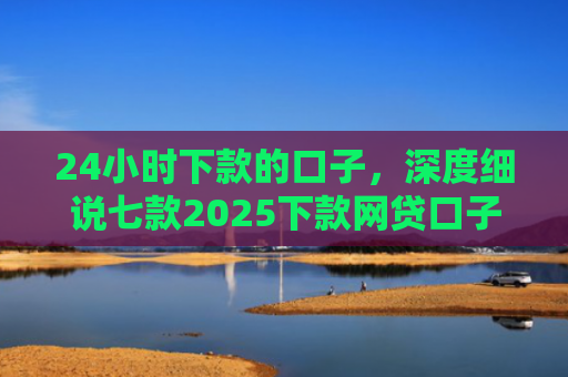 24小时下款的口子，深度细说七款2025下款网贷口子