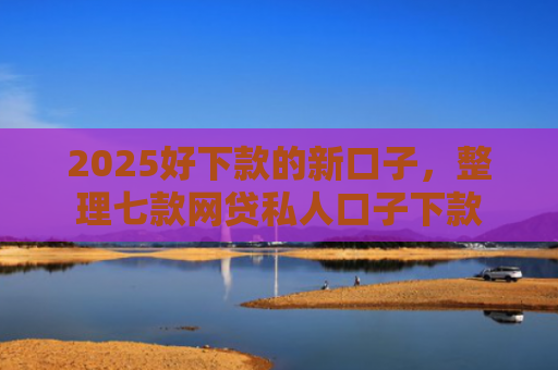 2025好下款的新口子，整理七款网贷私人口子下款