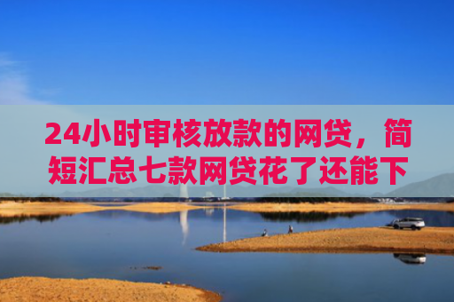 24小时审核放款的网贷，简短汇总七款网贷花了还能下款的口子