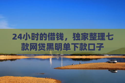 24小时的借钱，独家整理七款网贷黑明单下款口子