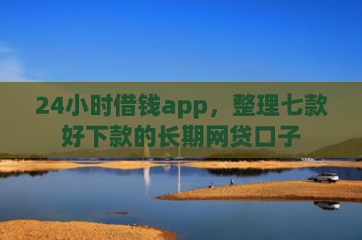 24小时借钱app，整理七款好下款的长期网贷口子
