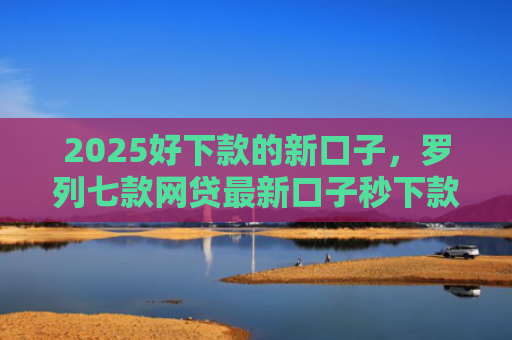 2025好下款的新口子，罗列七款网贷最新口子秒下款