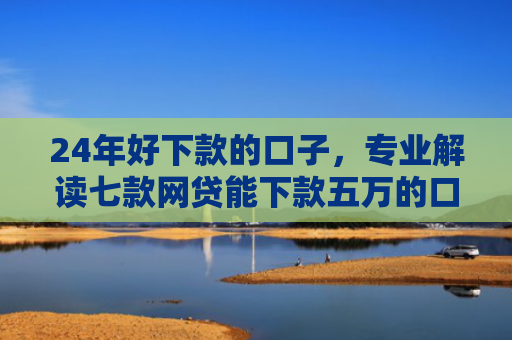 24年好下款的口子，专业解读七款网贷能下款五万的口子