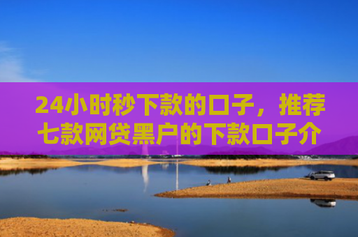 24小时秒下款的口子，推荐七款网贷黑户的下款口子介绍