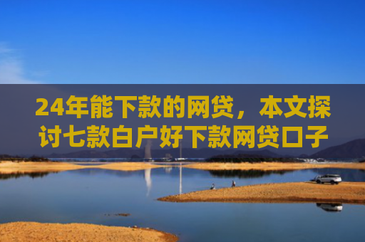 24年能下款的网贷，本文探讨七款白户好下款网贷口子