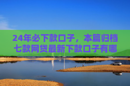 24年必下款口子，本篇归档七款网贷最新下款口子有哪些