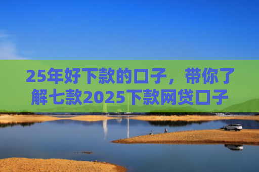 25年好下款的口子，带你了解七款2025下款网贷口子